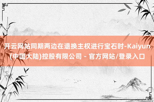 开云网站同期两边在退换主权进行宝石时-Kaiyun(中国大陆)控股有限公司 - 官方网站/登录入口