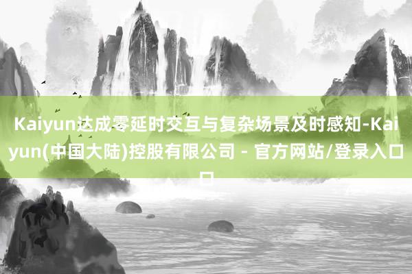 Kaiyun达成零延时交互与复杂场景及时感知-Kaiyun(中国大陆)控股有限公司 - 官方网站/登录入口
