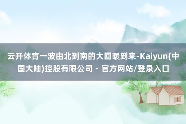 云开体育一波由北到南的大回暖到来-Kaiyun(中国大陆)控股有限公司 - 官方网站/登录入口