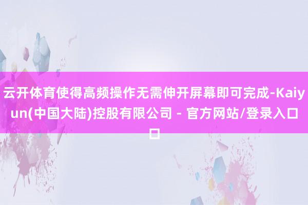 云开体育使得高频操作无需伸开屏幕即可完成-Kaiyun(中国大陆)控股有限公司 - 官方网站/登录入口