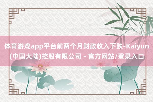 体育游戏app平台前两个月财政收入下跌-Kaiyun(中国大陆)控股有限公司 - 官方网站/登录入口