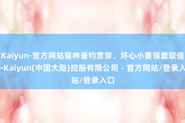 Kaiyun·官方网站留神垂钓贯穿、坏心小要领套取信息-Kaiyun(中国大陆)控股有限公司 - 官方网站/登录入口