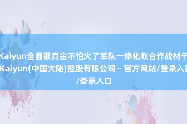 Kaiyun全面锻真金不怕火了军队一体化蚁合作战材干-Kaiyun(中国大陆)控股有限公司 - 官方网站/登录入口