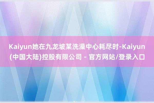 Kaiyun她在九龙坡某洗澡中心耗尽时-Kaiyun(中国大陆)控股有限公司 - 官方网站/登录入口