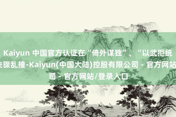 Kaiyun 中国官方认证在“倚外谋独”、“以武拒统”谈路上决骤乱撞-Kaiyun(中国大陆)控股有限公司 - 官方网站/登录入口