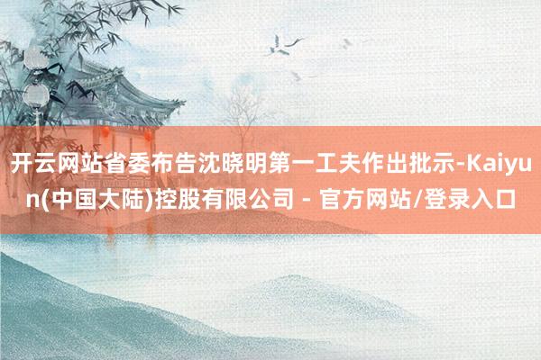 开云网站省委布告沈晓明第一工夫作出批示-Kaiyun(中国大陆)控股有限公司 - 官方网站/登录入口
