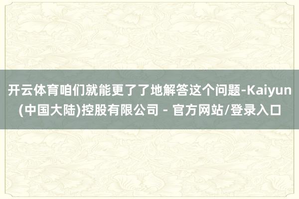 开云体育咱们就能更了了地解答这个问题-Kaiyun(中国大陆)控股有限公司 - 官方网站/登录入口