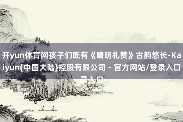 开yun体育网孩子们既有《晴明礼赞》古韵悠长-Kaiyun(中国大陆)控股有限公司 - 官方网站/登录入口