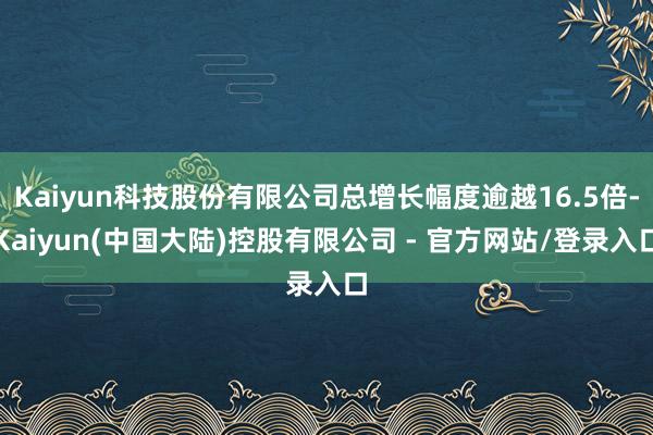 Kaiyun科技股份有限公司总增长幅度逾越16.5倍-Kaiyun(中国大陆)控股有限公司 - 官方网站/登录入口