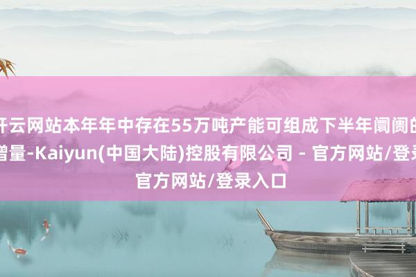 开云网站本年年中存在55万吨产能可组成下半年阛阓的主要增量-Kaiyun(中国大陆)控股有限公司 - 官方网站/登录入口