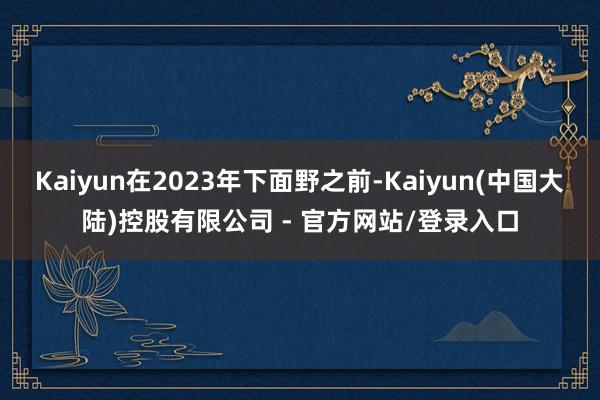 Kaiyun在2023年下面野之前-Kaiyun(中国大陆)控股有限公司 - 官方网站/登录入口