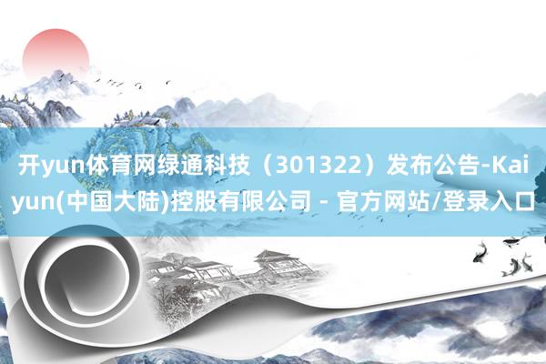 开yun体育网绿通科技（301322）发布公告-Kaiyun(中国大陆)控股有限公司 - 官方网站/登录入口