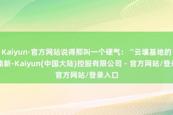 Kaiyun·官方网站说得那叫一个硬气：“云壤基地的升级鼎新-Kaiyun(中国大陆)控股有限公司 - 官方网站/登录入口