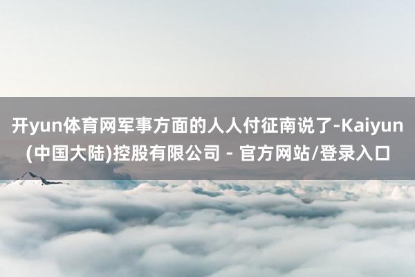 开yun体育网军事方面的人人付征南说了-Kaiyun(中国大陆)控股有限公司 - 官方网站/登录入口