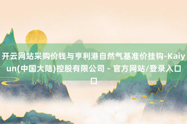 开云网站采购价钱与亨利港自然气基准价挂钩-Kaiyun(中国大陆)控股有限公司 - 官方网站/登录入口