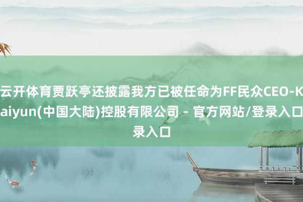 云开体育贾跃亭还披露我方已被任命为FF民众CEO-Kaiyun(中国大陆)控股有限公司 - 官方网站/登录入口