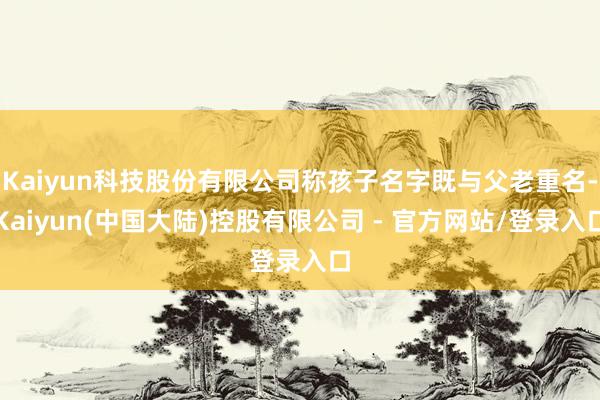 Kaiyun科技股份有限公司称孩子名字既与父老重名-Kaiyun(中国大陆)控股有限公司 - 官方网站/登录入口
