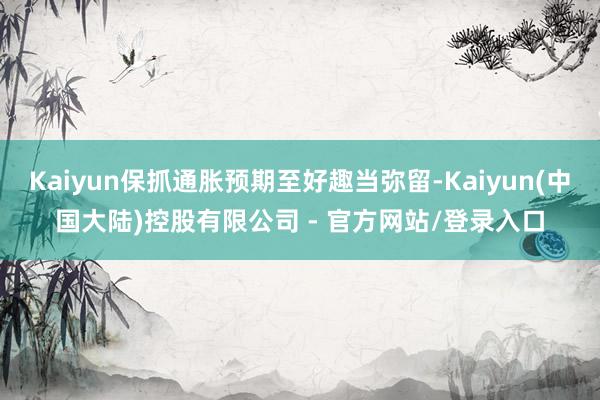 Kaiyun保抓通胀预期至好趣当弥留-Kaiyun(中国大陆)控股有限公司 - 官方网站/登录入口