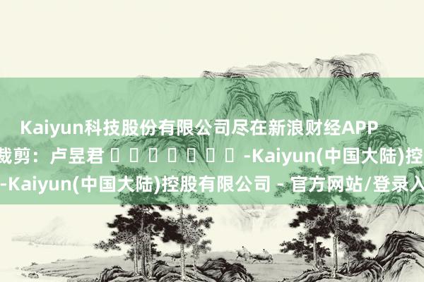 Kaiyun科技股份有限公司尽在新浪财经APP 职守裁剪:卢昱君 -Kaiyun(中国大陆)控股有限公司 - 官方网站/登录入口