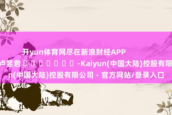 开yun体育网尽在新浪财经APP 连累剪辑:卢昱君 -Kaiyun(中国大陆)控股有限公司 - 官方网站/登录入口