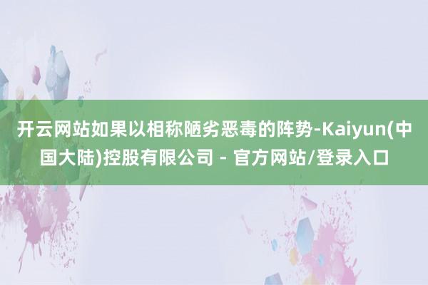 开云网站如果以相称陋劣恶毒的阵势-Kaiyun(中国大陆)控股有限公司 - 官方网站/登录入口