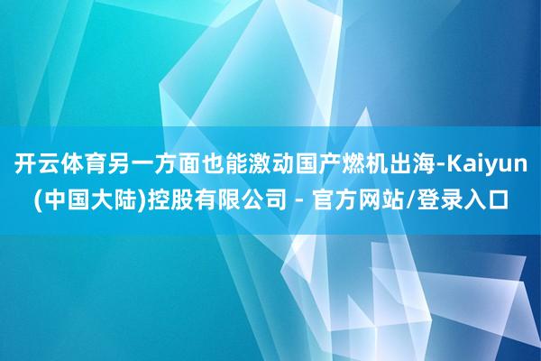开云体育另一方面也能激动国产燃机出海-Kaiyun(中国大陆)控股有限公司 - 官方网站/登录入口