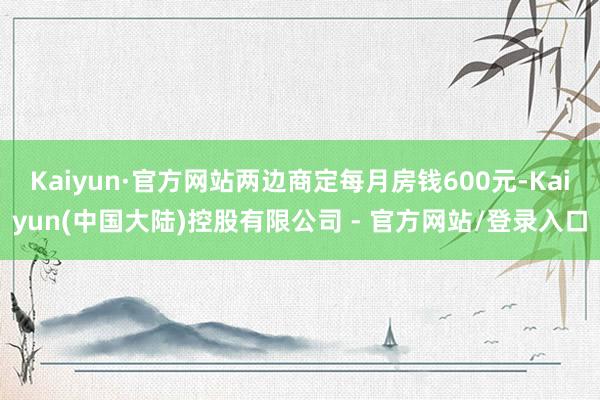 Kaiyun·官方网站两边商定每月房钱600元-Kaiyun(中国大陆)控股有限公司 - 官方网站/登录入口