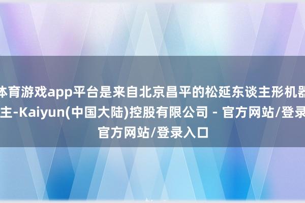 体育游戏app平台是来自北京昌平的松延东谈主形机器东谈主-Kaiyun(中国大陆)控股有限公司 - 官方网站/登录入口