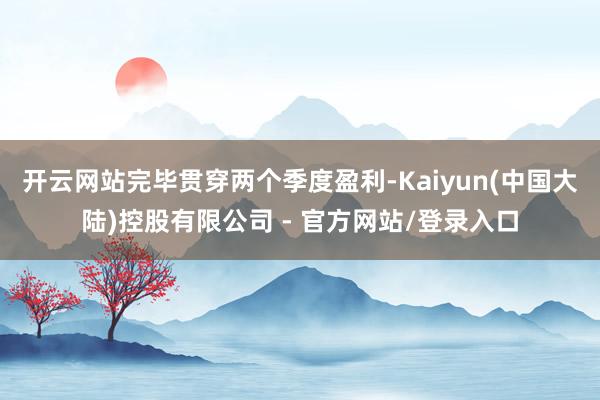 开云网站完毕贯穿两个季度盈利-Kaiyun(中国大陆)控股有限公司 - 官方网站/登录入口