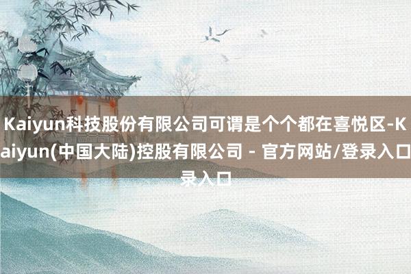 Kaiyun科技股份有限公司可谓是个个都在喜悦区-Kaiyun(中国大陆)控股有限公司 - 官方网站/登录入口