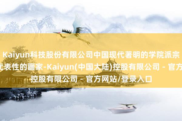 Kaiyun科技股份有限公司中国现代著明的学院派宗旨油画的最具代表性的画家-Kaiyun(中国大陆)控股有限公司 - 官方网站/登录入口