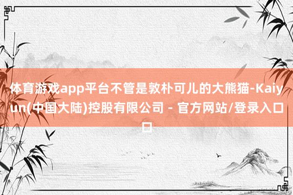 体育游戏app平台不管是敦朴可儿的大熊猫-Kaiyun(中国大陆)控股有限公司 - 官方网站/登录入口