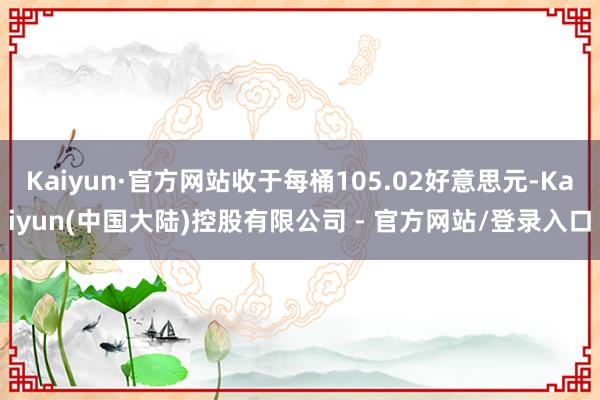 Kaiyun·官方网站收于每桶105.02好意思元-Kaiyun(中国大陆)控股有限公司 - 官方网站/登录入口