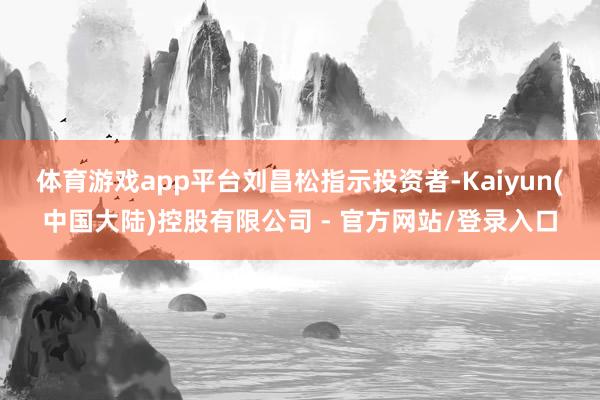 体育游戏app平台　　刘昌松指示投资者-Kaiyun(中国大陆)控股有限公司 - 官方网站/登录入口