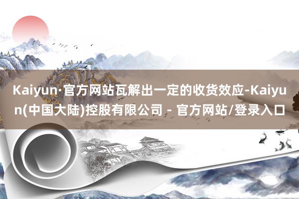 Kaiyun·官方网站瓦解出一定的收货效应-Kaiyun(中国大陆)控股有限公司 - 官方网站/登录入口