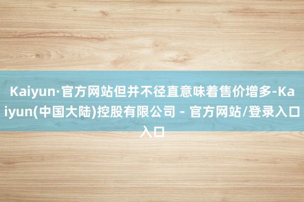 Kaiyun·官方网站但并不径直意味着售价增多-Kaiyun(中国大陆)控股有限公司 - 官方网站/登录入口