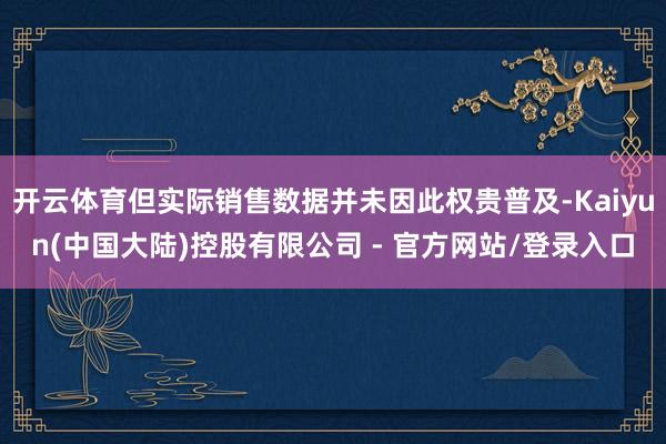开云体育但实际销售数据并未因此权贵普及-Kaiyun(中国大陆)控股有限公司 - 官方网站/登录入口
