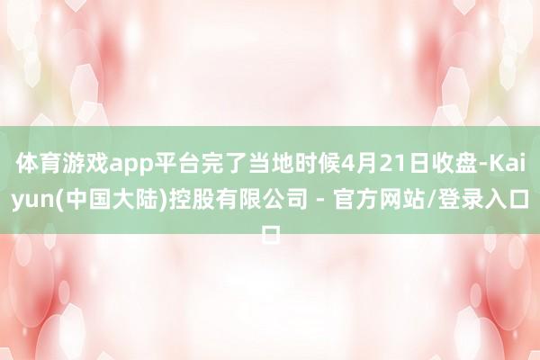 体育游戏app平台完了当地时候4月21日收盘-Kaiyun(中国大陆)控股有限公司 - 官方网站/登录入口