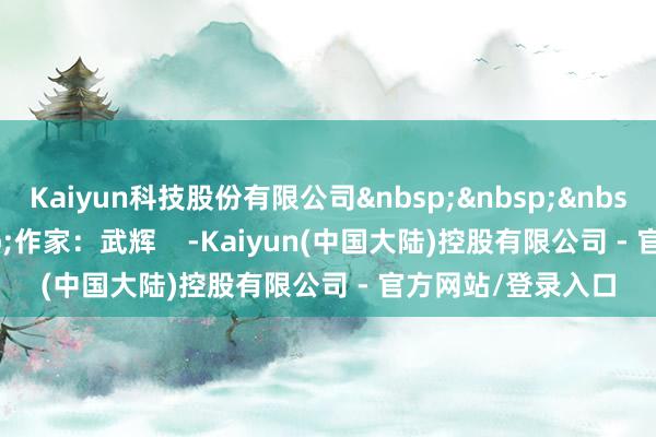 Kaiyun科技股份有限公司&nbsp;&nbsp;&nbsp;&nbsp;&nbsp;作家：武辉    -Kaiyun(中国大陆)控股有限公司 - 官方网站/登录入口