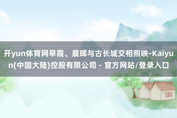 开yun体育网早霞、晨晖与古长城交相照映-Kaiyun(中国大陆)控股有限公司 - 官方网站/登录入口