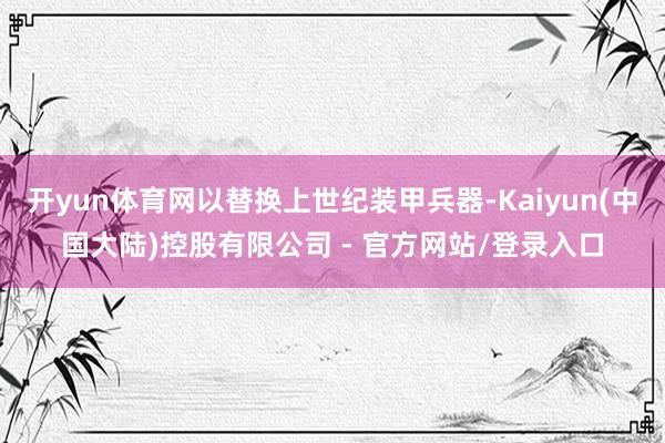 开yun体育网以替换上世纪装甲兵器-Kaiyun(中国大陆)控股有限公司 - 官方网站/登录入口