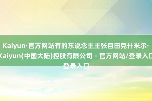 Kaiyun·官方网站有的东说念主主张目田克什米尔-Kaiyun(中国大陆)控股有限公司 - 官方网站/登录入口