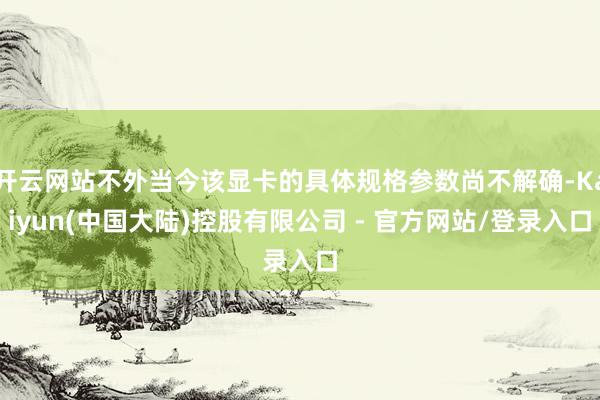 开云网站不外当今该显卡的具体规格参数尚不解确-Kaiyun(中国大陆)控股有限公司 - 官方网站/登录入口