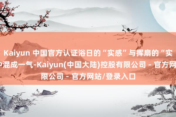 Kaiyun 中国官方认证浴日的“实感”与挥扇的“实感”在我身中混成一气-Kaiyun(中国大陆)控股有限公司 - 官方网站/登录入口