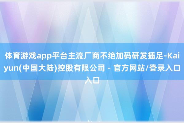 体育游戏app平台主流厂商不绝加码研发插足-Kaiyun(中国大陆)控股有限公司 - 官方网站/登录入口