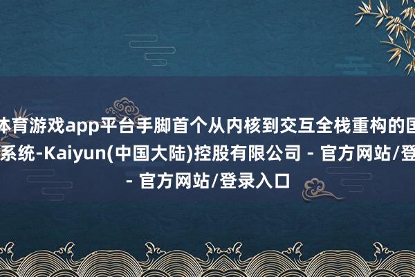 体育游戏app平台手脚首个从内核到交互全栈重构的国产操作系统-Kaiyun(中国大陆)控股有限公司 - 官方网站/登录入口