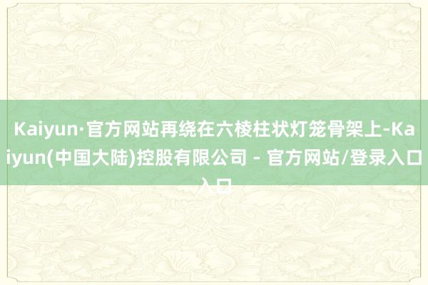 Kaiyun·官方网站再绕在六棱柱状灯笼骨架上-Kaiyun(中国大陆)控股有限公司 - 官方网站/登录入口
