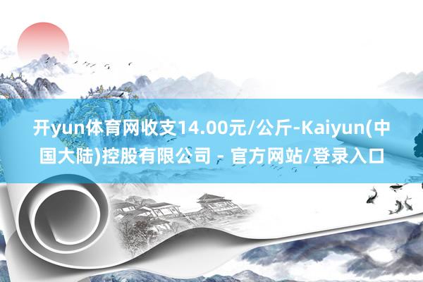 开yun体育网收支14.00元/公斤-Kaiyun(中国大陆)控股有限公司 - 官方网站/登录入口
