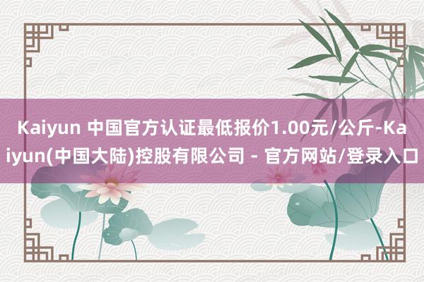 Kaiyun 中国官方认证最低报价1.00元/公斤-Kaiyun(中国大陆)控股有限公司 - 官方网站/登录入口