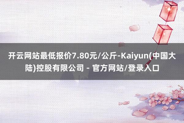 开云网站最低报价7.80元/公斤-Kaiyun(中国大陆)控股有限公司 - 官方网站/登录入口